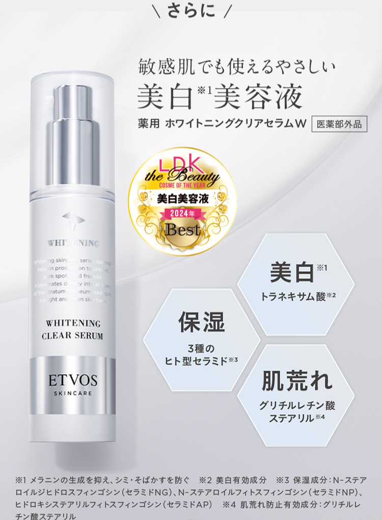 WHITENING
Whitening skin
in proc
rk spot
trates d
of the tratum
serie supr
on to prev
d freckles
ly intally
eum ad gto
ght and
on ski
ton
WHITENING
CLEAR SERUM
さらに/
敏感肌でも使えるやさしい
美白美容液
薬用ホワイトニングクリアセラムW 医薬部外品
LDK
the Beauty
COSME OF THE YEAR
美白美容液
2024年
Best
美白米
保湿
3種の
ヒト型セラミド ※3
ET VOS
SKINCARE
トラネキサム酸 ※2
肌荒れ
グリチルレチン酸
ステアリル ※4
※1 メラニンの生成を抑え、シミ・そばかすを防ぐ ※2 美白有効成分 ※3保湿成分: N-ステア
ロイルジヒドロスフィンゴシン (セラミドNG)、 N-ステアロイルフィトスフィンゴシン(セラミドNP)、
ヒドロキシステアリルフィトスフィンゴシン(セラミドAP) 4 肌荒れ防止有効成分: グリチルレ
チン酸ステアリル