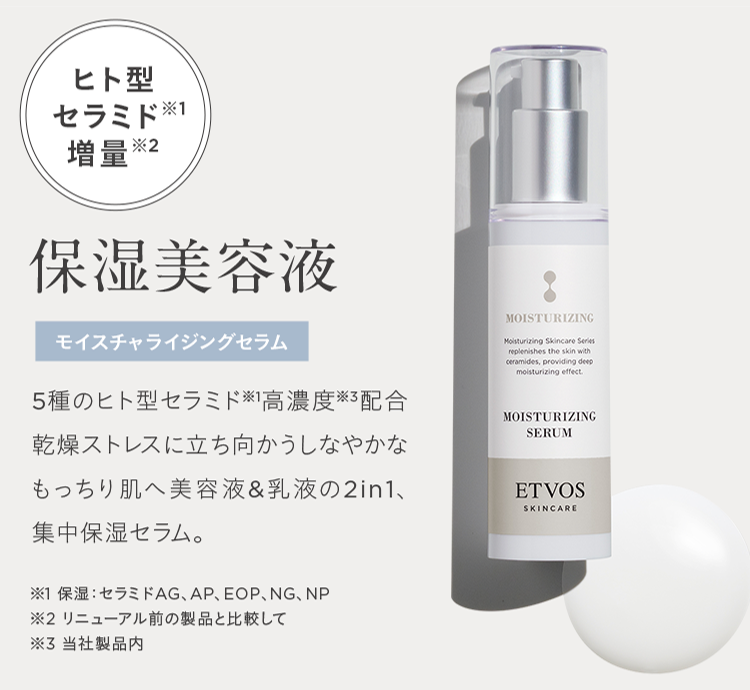 ヒト型
セラミド
増量※2
保湿美容液
モイスチャライジングセラム
5種のヒト型セラミド ※高濃度 ※3配合
乾燥ストレスに立ち向かうしなやかな
もっちり肌へ美容液 & 乳液の2in1、
集中保湿セラム。
MOISTURIZING
Moisturizing Skincare Series
replenishes the skin with
ceramides, providing deep
moisturizing effect.
MOISTURIZING
SERUM
ETVOS
SKINCARE
※1 保湿 セラミドAG、 AP、 EOP、NG、NP
※2 リニューアル前の製品と比較して
※3 当社製品内