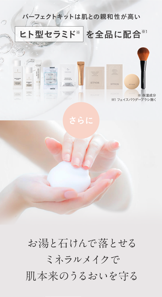 パーフェクトキットは肌との親和性が高い
ヒト型セラミドを全品に配合 ※1
ETVOS
ETVOS
ETVOS
ELA02
ELA02
保湿成分
※1 フェイスパウダーブラシ除く
さらに
お湯と石けんで落とせる
ミネラルメイクで
肌本来のうるおいを守る