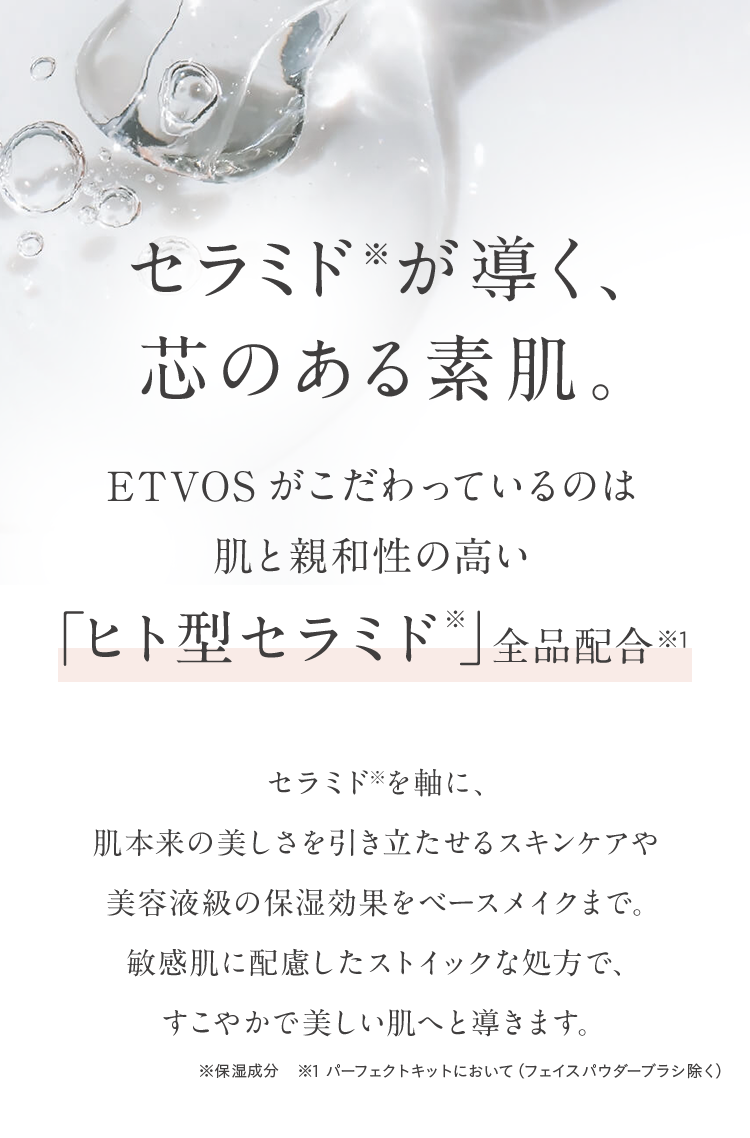 セラミドが導く、
芯のある素肌。
ETVOS がこだわっているのは
肌と親和性の高い
「ヒト型セラミド *」 全品配合 ※1
セラミドを軸に、
肌本来の美しさを引き立たせるスキンケアや
美容液級の保湿効果をベースメイクまで。
敏感肌に配慮したストイックな処方で、
すこやかで美しい肌へと導きます。
※保湿成分 ※1 パーフェクトキットにおいて (フェイスパウダーブラシ除く)