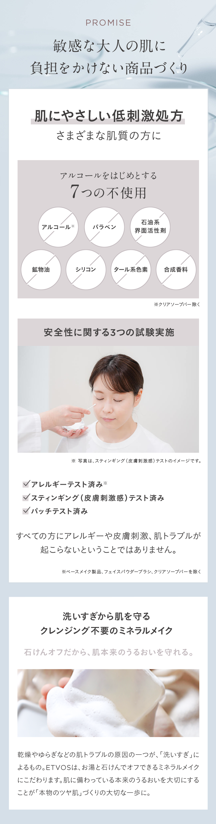 PROMISE
敏感な大人の肌に
負担をかけない商品づくり
肌にやさしい低刺激処方
さまざまな肌質の方に
アルコールをはじめとする
7つの不使用
アルコール※
パラベン
石油系
界面活性劑
鉱物油
シリコン
タール系色素
合成香料
※クリアソープバー除く
安全性に関する3つの試験実施
※ 写真は、スティンギング (皮膚刺激感) テストのイメージです。
アレルギーテスト済み※
スティンギング (皮膚刺激感) テスト済み
パッチテスト済み
すべての方にアレルギーや皮膚刺激、 肌トラブルが
起こらないということではありません。
※ベースメイク製品、 フェイスパウダーブラシ、クリアソープバーを除く
洗いすぎから肌を守る
クレンジング不要のミネラルメイク
石けんオフだから、肌本来のうるおいを守れる。
乾燥やゆらぎなどの肌トラブルの原因の一つが、 「洗いすぎ」に
よるもの。 ETVOSは、お湯と石けんでオフできるミネラルメイク
にこだわります。 肌に備わっている本来のうるおいを大切にする
ことが「本物のツヤ肌」づくりの大切な一歩に。