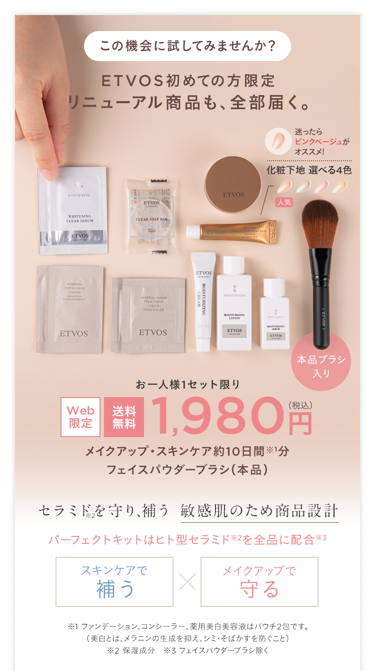 この機会に試してみませんか?
ETVOS 初めての方限定
リニューアル商品も、全部届く。
迷ったら
ピンクベージュが
オススメ!
WHITENING
WHITENING
CLEAR SERUM
ETVOS
ETVOS
CLEAR SOAP BAR
MINERAL
FRESH SHIN
LIQUID
Hai S
aud Fouration
MINERAL INNER
TREATMENT
CONCEALER
ETVOS
ETVOS
ETVOS
ETVOS
MOISTURIZING
化粧下地 選べる4色
ETVOS
人気
MOISTURIZING
MOISTURIZING
LOTION
ETVOS
本品ブラシ
入り
Web
送料
限定
無料
お一人様1セット限り
1,980 円
メイクアップ・スキンケア約10日間※1分
フェイスパウダーブラシ (本品)
セラミドを守り、補う 敏感肌のため商品設計
パーフェクトキットはヒト型セラミド ※2を全品に配合 ※3
スキンケアで
メイクアップで
補う
×
守る
※1 ファンデーション、コンシーラー、 薬用美白美容液はパウチ2包です。
(美白とは、メラニンの生成を抑え、シミ・そばかすを防ぐこと)
※2 保湿成分 ※3 フェイスパウダーブラシ除く