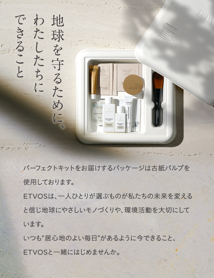 でわ地
きた球
る1
わたしたちに
地球を守るために、
TVOS
ETVOS
ETVOS
CLEAR SOAP
ETVOS -
ETVOS
PERFECT KIT
ET
パーフェクトキットをお届けするパッケージは古紙パルプを
使用しております。
ETVOSは、一人ひとりが選ぶものが私たちの未来を変える
と信じ地球にやさしいモノづくりや、環境活動を大切にして
います。
いつも“居心地のよい毎日” があるように今できること、
ETVOSと一緒にはじめませんか。
