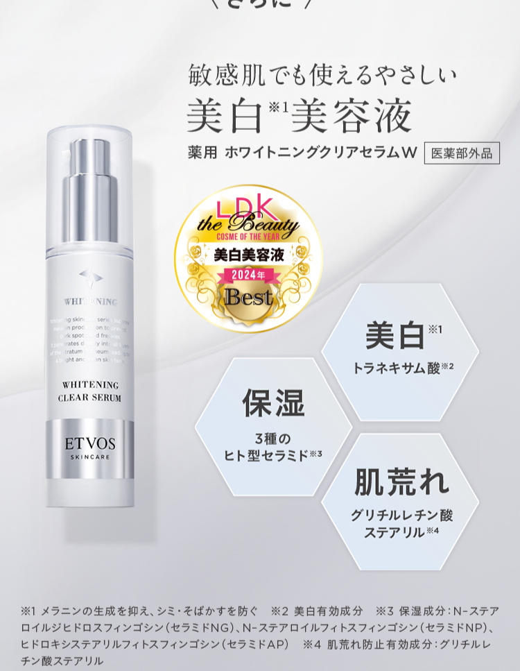 WHI
ng skinc
in proc
rk spot
trates c
tratum
ght and
NING
serie sup
on to prev
d freckles
by into all
eum ead g
on skin to
WHITENING
CLEAR SERUM
敏感肌でも使えるやさしい
美白美容液
薬用ホワイトニングクリアセラムW 医薬部外品
LDK
the Beauty
COSME OF THE YEAR C
美白美容液
2024年
Best
保湿
3種の
ETVOS
SKINCARE
ヒト型セラミド ※3
美白
*1
トラネキサム酸 ※2
肌荒れ
グリチルレチン酸
ステアリル ※4
※1 メラニンの生成を抑え、シミ・そばかすを防ぐ ※2 美白有効成分 ※3保湿成分:N-ステア
ロイルジヒドロスフィンゴシン (セラミドNG)、 N-ステアロイルフィトスフィンゴシン (セラミドNP)、
ヒドロキシステアリルフィトスフィンゴシン (セラミドAP) ※4 肌荒れ防止有効成分: グリチルレ
チン酸ステアリル