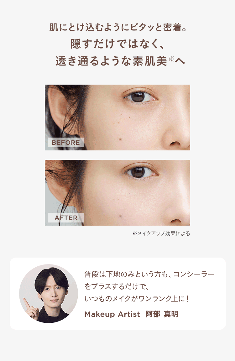 肌にとけ込むようにピタッと密着。
隠すだけではなく、
透き通るような素肌美 ※へ
BEFORE
AFTER
※メイクアップ効果による
普段は下地のみという方も、 コンシーラー
をプラスするだけで、
いつものメイクがワンランク上に!
Makeup Artist 阿部 真明