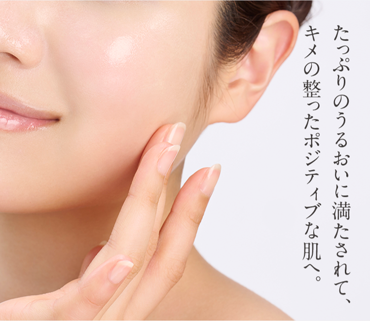 たっぷりのうるおいに満たされて、
キメの整ったポジティブな肌へ。