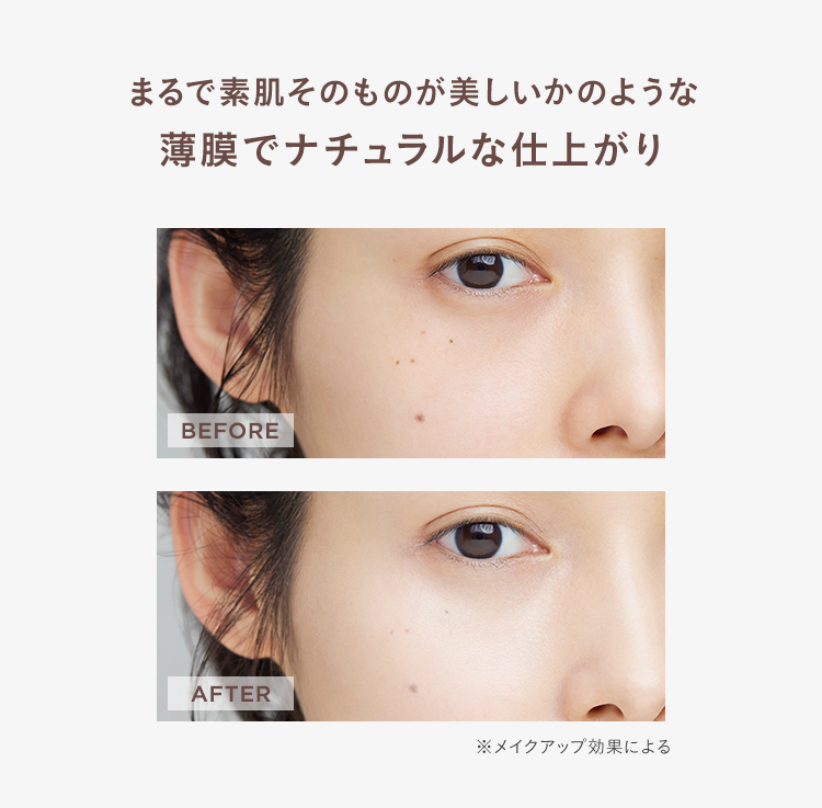 まるで素肌そのものが美しいかのような
薄膜でナチュラルな仕上がり
BEFORE
AFTER
※メイクアップ効果による