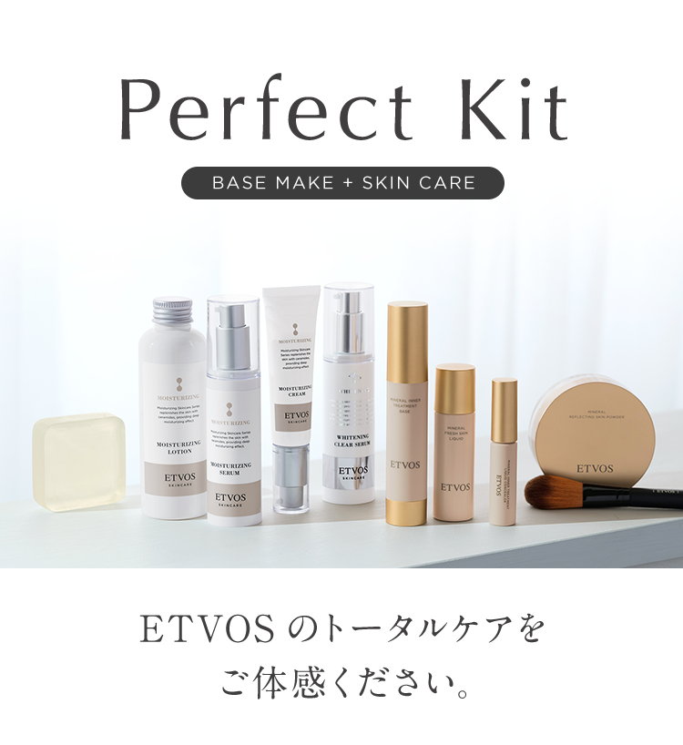 Perfect Kit
BASE MAKE + SKIN CARE
MOISTURIZING
MOISTURIZIN
CREAM
ETVOS
MOISTURIZING
LOTION
MOISTURIZING
ETVOS
SERUM
ETVOS
WHITENING
CLEAR SERU
TREATMENT
BASE
ETVOS
ETVOS
MINERAL
LIQUID
ETVOS
ETVOS
ETVOS のトータルケアを
ご体感ください。
ETVOS