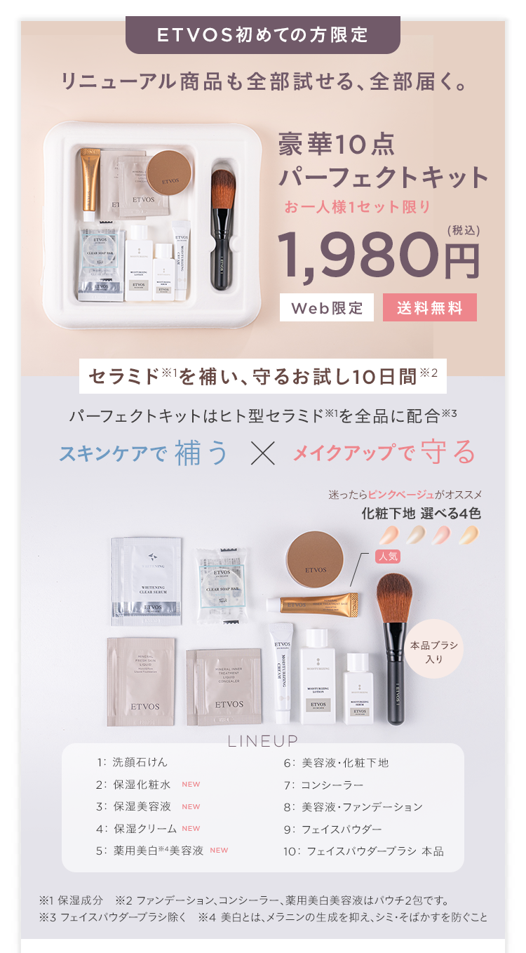 ETVOS初めての方限定
リニューアル商品も全部試せる、全部届く。
豪華10点
パーフェクトキット
ETVOS
ET
お一人様1セット限り
(税込)
1,980円
Web限定
送料無料
セラミドを補い、 守るお試し10日間※2
パーフェクトキットはヒト型セラミド ※1を全品に配合※3
スキンケアで補う × メイクアップで守る
WHITENING
CLEAR SERUM
ETVOS
迷ったらピンクベージュがオススメ
化粧下地 選べる4色
人気
ETVOS
ETVOS
ETVOS
ETVOS
本品ブラシ
ETVOS
ETVOS
入り
1: 洗顔石けん
2: 保湿化粧水 NEW
3: 保湿美容液 NEW
4: 保湿クリーム NEW
5: 薬用美白 ※4 美容液 NEW
LINEUP
6: 美容液・化粧下地
7: コンシーラー
8: 美容液 ファンデーション
9: フェイスパウダー
10: フェイスパウダーブラシ 本品
※1 保湿成分 ※2 ファンデーション、コンシーラー、 薬用美白美容液はパウチ2包です。
※3 フェイスパウダーブラシ除く ※4 美白とは、メラニンの生成を抑え、シミ・そばかすを防ぐこと