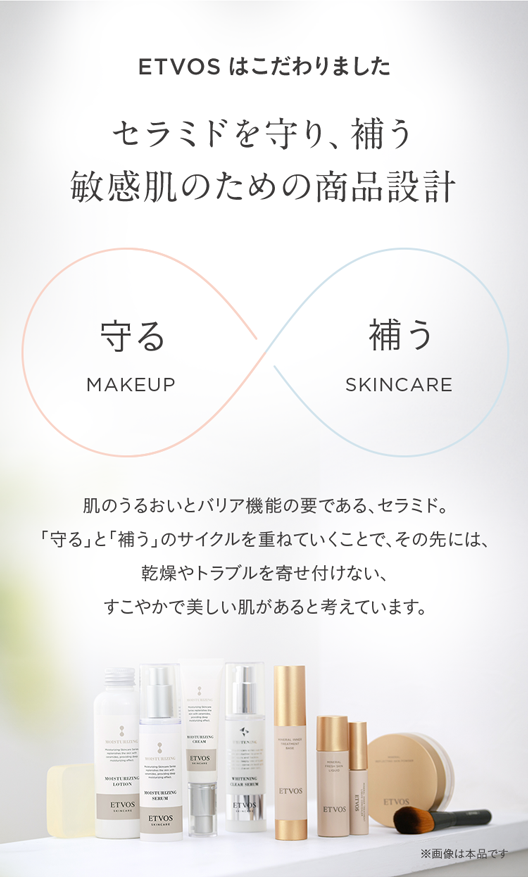 ETVOS はこだわりました
セラミドを守り、補う
敏感肌のための商品設計
守る
補う
MAKEUP
SKINCARE
肌のうるおいとバリア機能の要である、セラミド。
「守る」と「補う」 のサイクルを重ねていくことで、 その先には、
乾燥やトラブルを寄せ付けない、
すこやかで美しい肌があると考えています。
ETVOS
ETVOS
ETVOS
ETVOS
ETVOS
ETVOS
ETVOS
※画像は本品です。