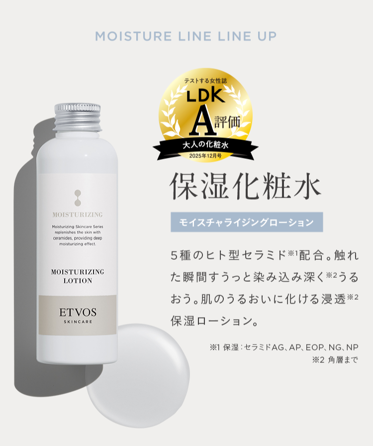 MOISTURE LINE LINE UP
テストする女性誌
LDK
A評価
大人の化粧水
|2025年12月号
MOISTURIZING
Moisturizing Skincare Series
replenishes the skin with
ceramides, providing deep
moisturizing effect.
MOISTURIZING
LOTION
ETVOS
SKINCARE
保湿化粧水
モイスチャライジングローション
5種のヒト型セラミド配合。 触れ
た瞬間すうっと染み込み深く ※2うる
おう。 肌のうるおいに化ける浸透※2
保湿ローション。
※1 保湿 セラミドAG、 AP、 EOP、NG、NP
※2 角層まで