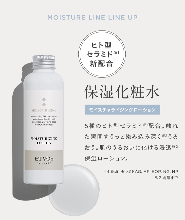 MOISTURE LINE LINE UP
MOISTURIZING
Moisturizing Skincare Series
replenishes the skin with
ceramides, providing deep
moisturizing effect.
MOISTURIZING
LOTION
ETVOS
SKINCARE
ヒト型
セラミド
新配合
保湿化粧水
モイスチャライジングローション
5種のヒト型セラミド配合。触れ
た瞬間すうっと染み込み深く※2 うる
おう。肌のうるおいに化ける浸透2
保湿ローション。
※1 保湿 セラミドAG、 AP、 EOP、NG、NP
※2 角層まで