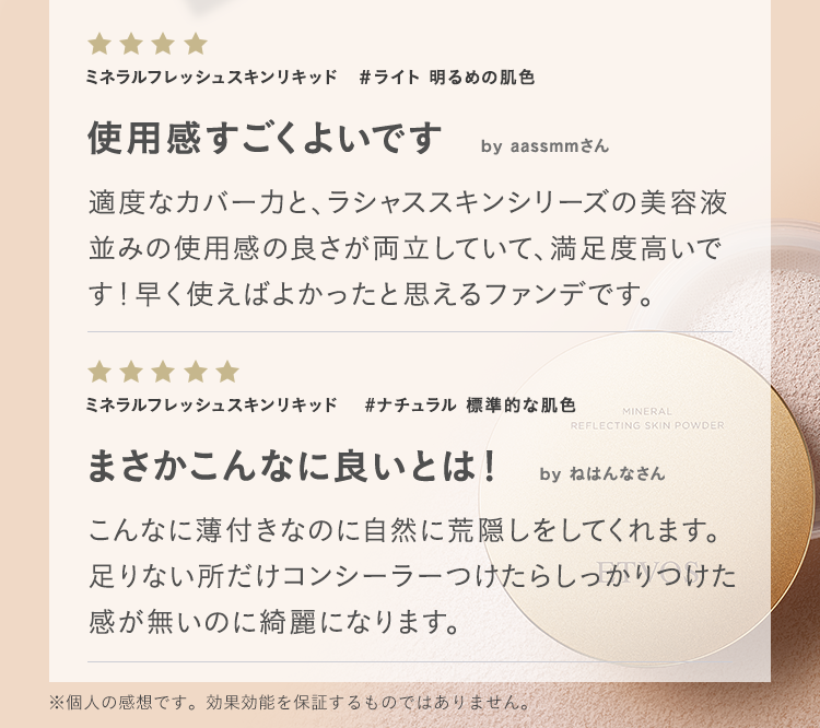 ミネラルフレッシュスキンリキッド #ライト 明るめの肌色 使用感すごくよいです by aassmmさん 適度なカバー力と、ラシャススキンシリーズの美容液並みの使用感の良さが両立していて、満足度高いです！早く使えばよかったと思えるファンデです。 ミネラルフレッシュスキンリキッド #ナチュラル 標準的な肌色 まさかこんなに良いとは！ by ねはんなさん こんなに薄付きなのに自然に荒隠しをしてくれます。足りない所だけコンシーラーつけたらしっかりつけた感が無いのに綺麗になります。