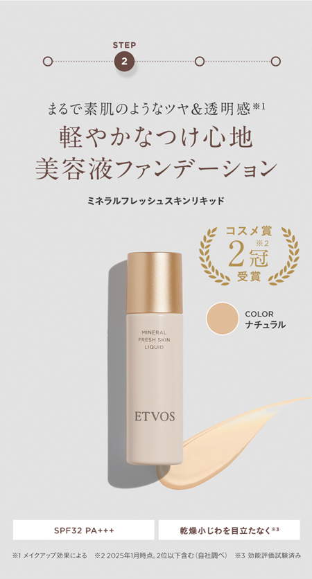 STEP
2
まるで素肌のようなツヤ& 透明感 ※1
軽やかなつけ心地
美容液ファンデーション
ミネラルフレッシュスキンリキッド
コスメ賞
(24)
2冠
受賞
MINERAL
FRESH SKIN
LIQUID
ETVOS
COLOR
ナチュラル
SPF32 PA+++
乾燥小じわを目立たなく※3
※1 メイクアップ効果による 22025年1月時点。 2位以下含む(自社調べ) 3 効能評価試験済み