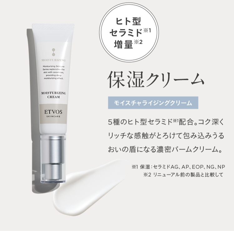 MOISTURIZING
Moisturizing Skincare
Series replenishes the
skin with ceramides,
providing deep
moisturizing effect.
MOISTURIZING
CREAM
ETVOS
SKINCARE
ヒト型
セラミド
増量※2
保湿クリーム
モイスチャライジングクリーム
5種のヒト型セラミド配合。 コク深く
リッチな感触がとろけて包み込みうる
おいの盾になる濃密バームクリーム。
※1 保湿 セラミドAG、 AP、 EOP、NG、NP
※2 リニューアル前の製品と比較して