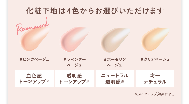 化粧下地は4色からお選びいただけます
Recommend
#ピンクベージュ
#ラベンダー
ベージュ
#ポーセリン
ベージュ
#クリアベージュ
血色感
透明感
ニュートラル
均一
トーンアップ
トーンアップ※
透明感
ナチュラル
※メイクアップ効果による