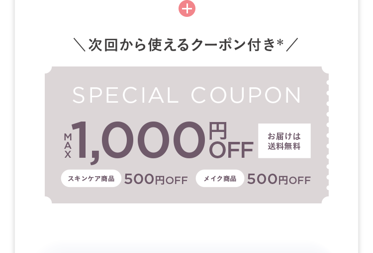 +
次回から使えるクーポン付き*/
SPECIAL COUPON
¥1,000 OFF
お届けは
送料無料
スキンケア商品 500円OFF
メイク商品
500円OFF