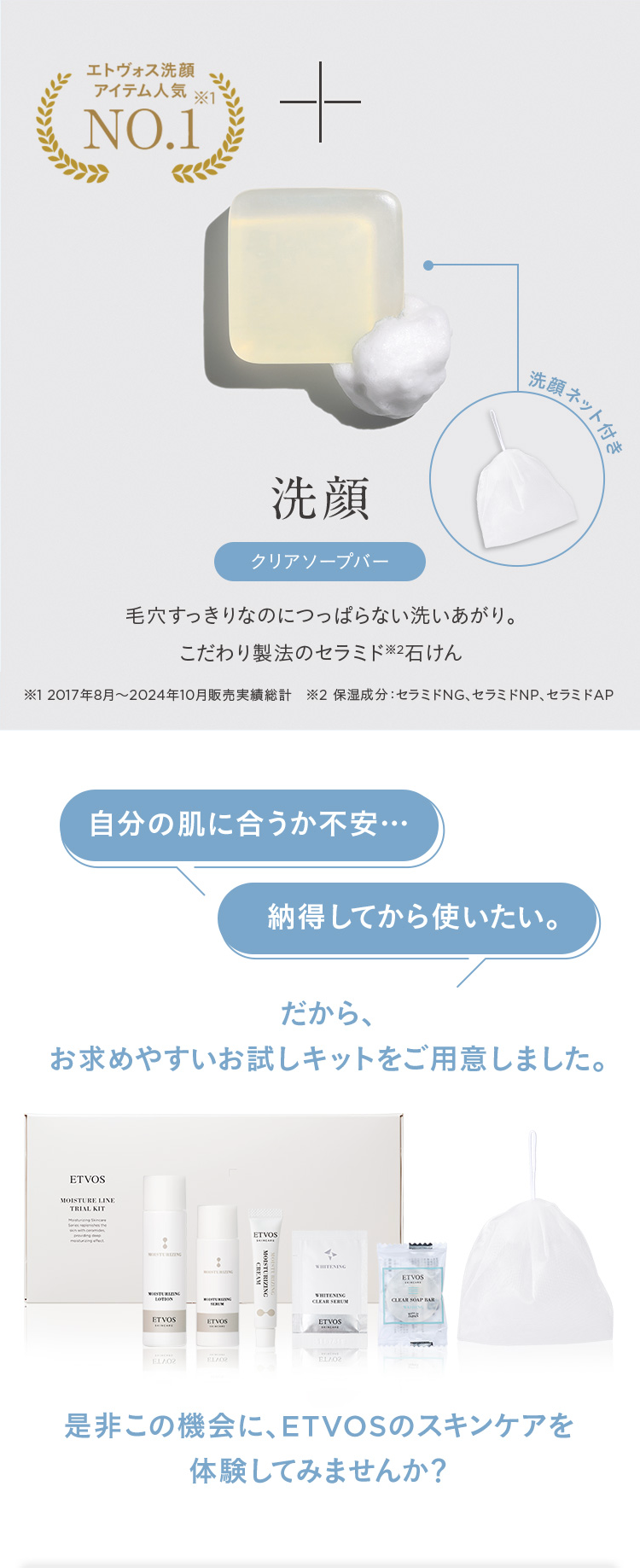 エトヴォス洗顔
アイテム人気
※1
NO.1
+
洗顔ネット付き
洗顔
クリアソープバー
毛穴すっきりなのにつっぱらない洗いあがり。
こだわり製法のセラミド2石けん
※12017年8月~ 2024年10月販売実績総計 2 保湿成分:セラミドNG、セラミドNP、セラミドAP
自分の肌に合うか不安...
納得してから使いたい。
だから、
お求めやすいお試しキットをご用意しました。
ETVOS
MOISTURE LINE
TRIAL KIT
LOTION
ETVOS
ETVOS
ETVOS
WHITENING
WHITENING
CLEAR SERUM
ETVOS
EL/02
EL/02
EL/02
ETVOS
CLEAR SOAP BAR
是非この機会に、 ETVOSのスキンケアを
体験してみませんか?