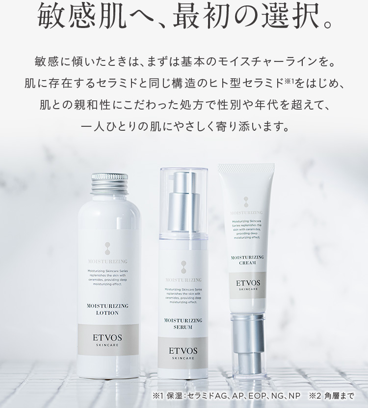 敏感肌へ、最初の選択。
敏感に傾いたときは、まずは基本のモイスチャーラインを。
肌に存在するセラミドと同じ構造のヒト型セラミドをはじめ、
肌との親和性にこだわった処方で性別や年代を超えて、
一人ひとりの肌にやさしく寄り添います。
MOISTURIZING
Moisturizing Skincare
Series replenishes the
skin with ceramides
providing deep
moisturizing effect
MOISTURIZING
Moisturizing Skincare Series
replenishes the skin with
ceramides, providing deep
moisturizing effect.
MOISTURIZING
Moisturizing Skincare Series
replenishes the skin with
ceramides, providing deep
moisturizing effect.
MOISTURIZING
CREAM
ETVOS
SKINCARE
MOISTURIZING
LOTION
ETVOS
SKINCARE
MOISTURIZING
SERUM
ETVOS
SKINCARE
※1 保湿セラミドAG、 AP、 EOP、NG、NP 2 角層まで
