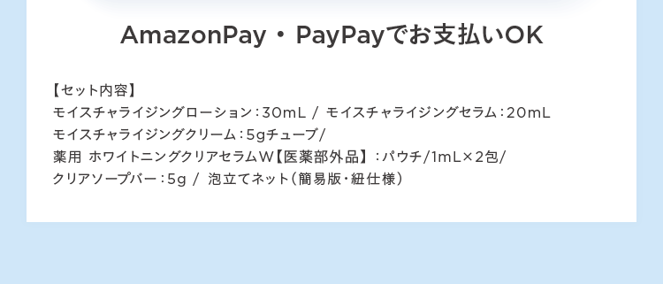 Amazon Pay Pay Payでお支払いOK
【セット内容】
モイスチャライジングローション: 30mL / モイスチャライジングセラム:20mL
モイスチャライジングクリーム:5gチューブ/
薬用ホワイトニングクリアセラムW 【医薬部外品】:パウチ/1mL×2包/
クリアソープバー:5g / 泡立てネット (簡易版 紐仕様)