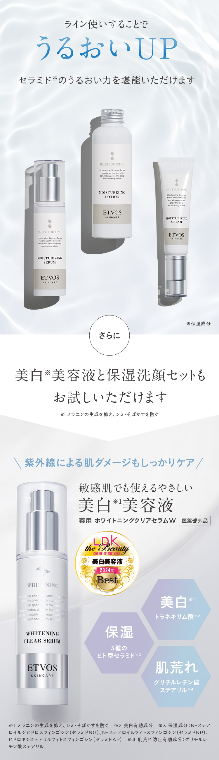 ライン使いすることで
うるおいUP
セラミドのうるおい力を堪能いただけます
MOISTURIZING
Moisturizing Skincare Series
replenishes the skin with
ceramides, providing deep
moisturizing effect
MOISTURIZING
SERUM
ET VOS
SKINCARE
MOISTURIZING
Moisturizing Skincare Series
replenishes the skin with
ceramides, providing deep
moisturizing effect
MOISTURIZING
LOTION
ET VOS
SKINCARE
MOISTURIZING
Moisturizing Skincare
Series replenishes the
skin with ceramides
providing deep
moisturizing effect.
MOISTURIZING
CREAM
ETVOS
SKINCARE
※保湿成分
さらに
美白美容液と保湿洗顔セットも
お試しいただけます
メラニンの生成を抑え、シミ・そばかすを防ぐ
\ 紫外線による肌ダメージもしっかりケア/
敏感肌でも使えるやさしい
美白美容液
薬用ホワイトニングクリアセラムW 医薬部外品
LDK
the Beauty
COSME OF THE YEAR O
美白美容液
|2024年
Best
WHITENING
Whitening skinc
in proc
rk spot
serie supon
on to prev
d freckles
ly intcalls
trates d
tratum
abight and
eum ead gts
en sk
tona
美白
*1
トラネキサム酸 ※2
WHITENING
CLEAR SERUM
ET VOS
SKINCARE
保湿
3種の
ヒト型セラミド ※3
肌荒れ
グリチルレチン酸
ステアリル ※4
※1 メラニンの生成を抑え、シミ・そばかすを防ぐ ※2 美白有効成分 ※3保湿成分 : N-ステア
ロイルジヒドロスフィンゴシン (セラミドNG)、 N-ステアロイルフィトスフィンゴシン(セラミドNP)、
ヒドロキシステアリルフィトスフィンゴシン (セラミドAP) ※4 肌荒れ防止有効成分: グリチルレ
チン酸ステアリル