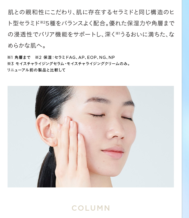 肌との親和性にこだわり、 肌に存在するセラミドと同じ構造のヒ
ト型セラミド25種をバランスよく配合。 優れた保湿力や角層まで
の浸透性でバリア機能をサポートし、深くうるおいに満ちた、な
めらかな肌へ。
※1 角層まで ※2 保湿 セラミドAG、 AP、 EOP、 NG、NP
※3 モイスチャライジングセラム・モイスチャライジングクリームのみ。
リニューアル前の製品と比較して
COLUMN