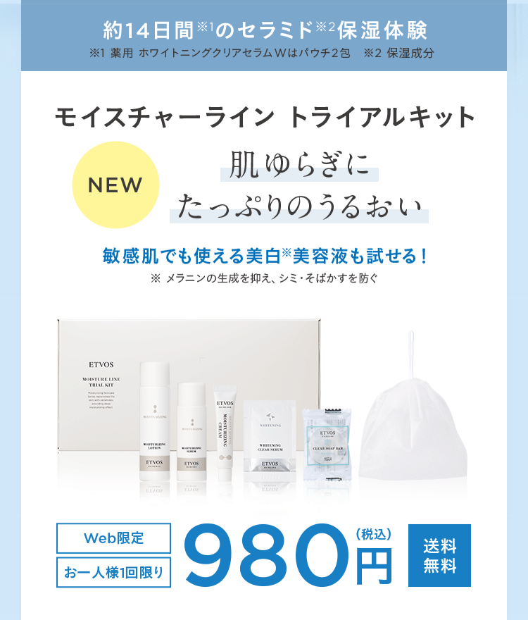 約14日間※1のセラミド※2保湿体験
※1 薬用 ホワイトニングクリアセラムWはパウチ2包 ※2 保湿成分
モイスチャーライントライアルキット
肌ゆらぎに
NEW
たっぷりのうるおい
敏感肌でも使える美白美容液も試せる!
ETVOS
MOISTURE LINE
TRIAL KIT
Web限定
ETVOS
メラニンの生成を抑え、シミ・そばかすを防ぐ
ETVOS
ETVOS
MOISTURIZING
CREAM
WHITENING
WHITENING
CLEAR SERUM
ETVOS
FL/02
ELA02
EL/02
お一人様1回限り
ETVOS
CLEAR SOAP BAR
(税込)
980 円
送料
円 無料