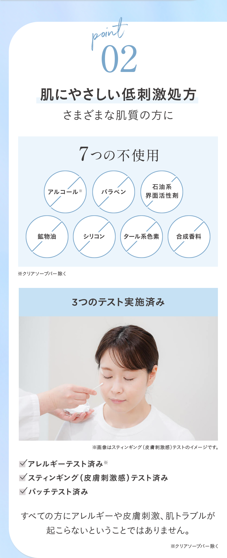 point
02
肌にやさしい低刺激処方
さまざまな肌質の方に
7つの不使用
アルコール ※
パラベン
石油系
界面活性劑
鉱物油
シリコン
タール系色素
合成香料
※クリアソープバー除く
3つのテスト実施済み
※画像はスティンギング (皮膚刺激感) テストのイメージです。
<アレルギーテスト済み※
✓スティンギング (皮膚刺激感) テスト済み
パッチテスト済み
すべての方にアレルギーや皮膚刺激、 肌トラブルが
起こらないということではありません。
※クリアソープバー除く