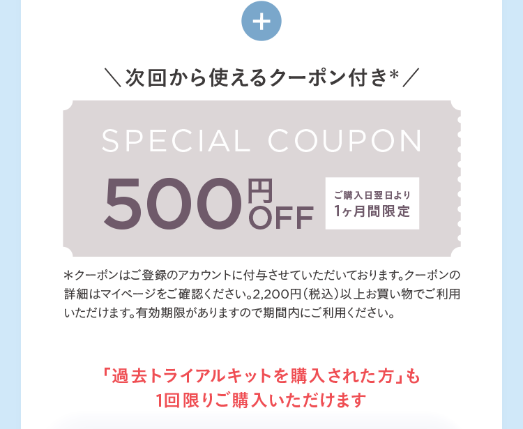 +
次回から使えるクーポン付き*/
SPECIAL COUPON
500 OFF
ご購入日翌日より
1ヶ月間限定
*クーポンはご登録のアカウントに付与させていただいております。 クーポンの
詳細はマイページをご確認ください。 2,200円(税込)以上お買い物でご利用
いただけます。有効期限がありますので期間内にご利用ください。
「過去トライアルキットを購入された方」 も
1回限りご購入いただけます