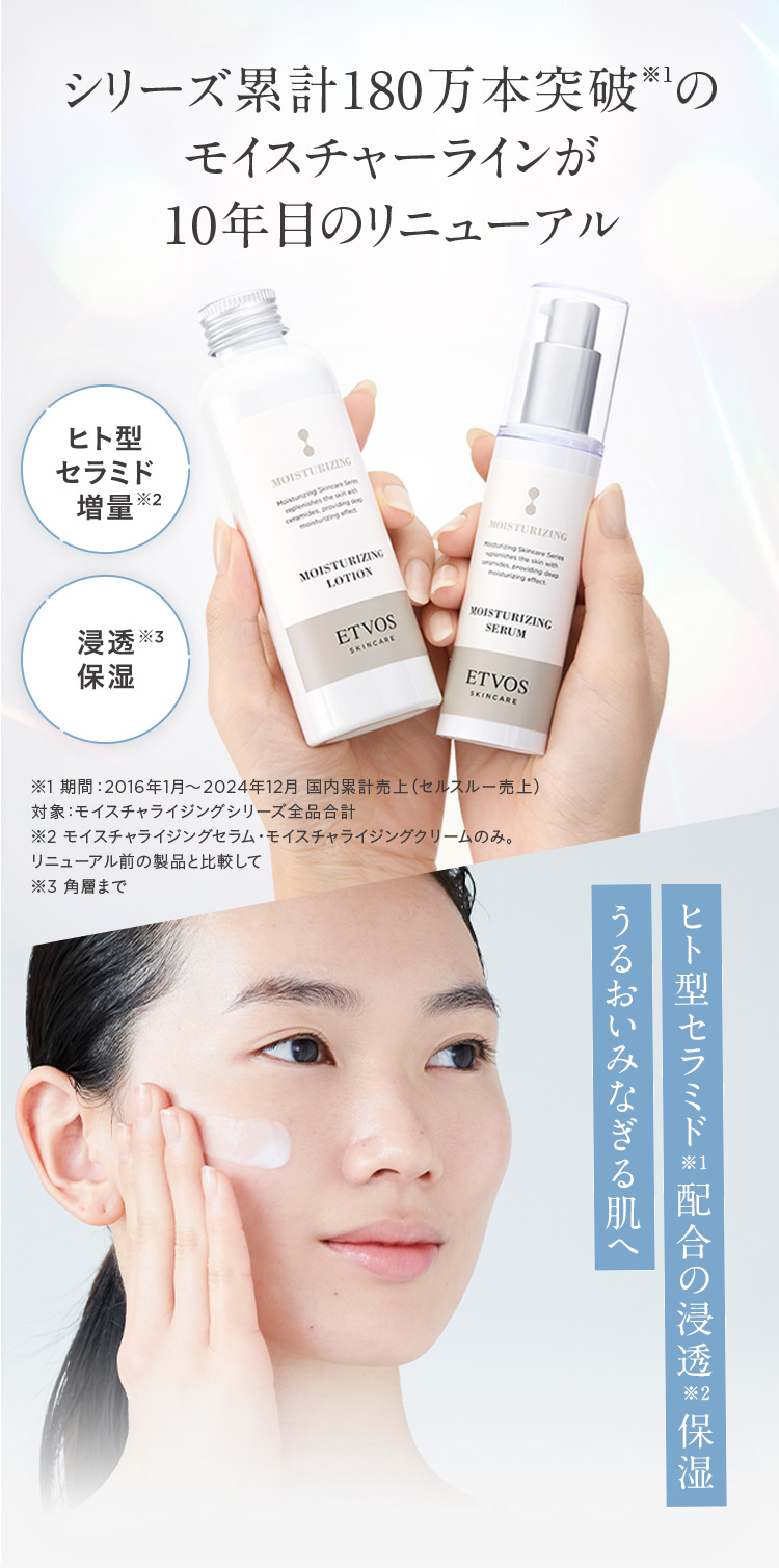 シリーズ累計180万本突破の
モイスチャーラインが
10年目のリニューアル
ヒト型
セラミド
増量※
浸透※
保湿
MOISTURIZING
Moisturizing Skincare Sem
replenishes the skin w
ceramides, providing
moisturizing effect
MOISTURIZING
LOTION
MOISTURIZING
turizing Skincare Series
des
noturizing effect
providing deep
ETVOS
SKINCARE
MOISTURIZING
SERUM
ETVOS
SKINCARE
※1期間:2016年1月~2024年12月 国内累計売上 (セルスルー売上)
対象 : モイスチャライジングシリーズ全品合計
※2 モイスチャライジングセラム・モイスチャライジングクリームのみ。
リニューアル前の製品と比較して
※3 角層まで
うるおいみなぎる肌へ
ヒト型セラミド配合の浸透保湿