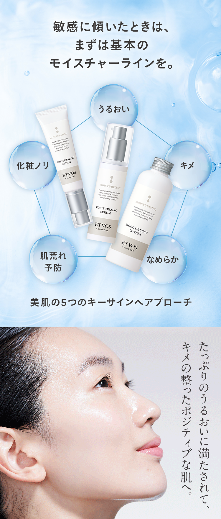 敏感に傾いたときは、
まずは基本の
モイスチャーラインを。
MOISTURIZING
化粧ノリ
skin with ceramides
providing deep
moisturizing effect
MOISTURIZING
CREAM
ETVOS
SKINCARE
肌荒れ
予防
うるおい
MOISTURIZING
Pouring Skincare Series
ramides, providing deep
moisturizing effect
MOISTURIZING
SERUM
MOISTURIZING
Moisturizing Skincare Series
plenishes the skin with
ceramides, providing de
moisturizing effect
キメ
ETVOS
SKINCARE
MOISTURIZING
LOTION
ETVOS
SKINCARE
なめらか
美肌の5つのキーサインヘアプローチ
キメの整ったポジティブな肌へ。
たっぷりのうるおいに満たされて、