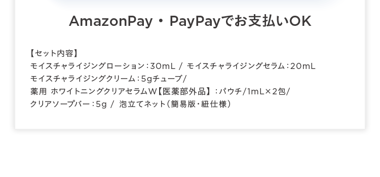 AmazonPay Pay Pay OK
【セット内容】
モイスチャライジングローション: 30mL / モイスチャライジングセラム 20mL
モイスチャライジングクリーム:5gチューブ/
薬用ホワイトニングクリアセラムW 【医薬部外品】 : パウチ/1mL×2包/
クリアソープバー:5g / 泡立てネット ( 簡易版 紐仕様)