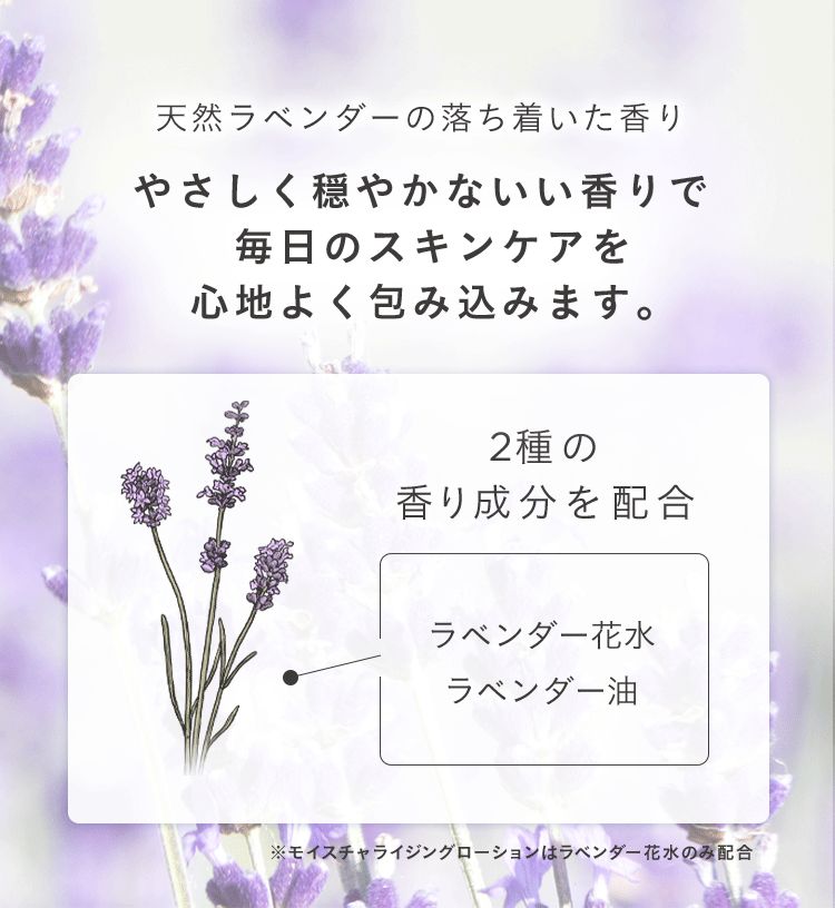 天然ラベンダーの落ち着いた香り
やさしく穏やかないい香りで
毎日のスキンケアを
心地よく包み込みます。
2種の
香り成分を配合
ラベンダー花水
ラベンダー油
※モイスチャライジングローションはラベンダー花水のみ配合