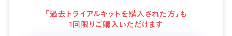 「過去トライアルキットを購入された方」 も
1回限りご購入いただけます