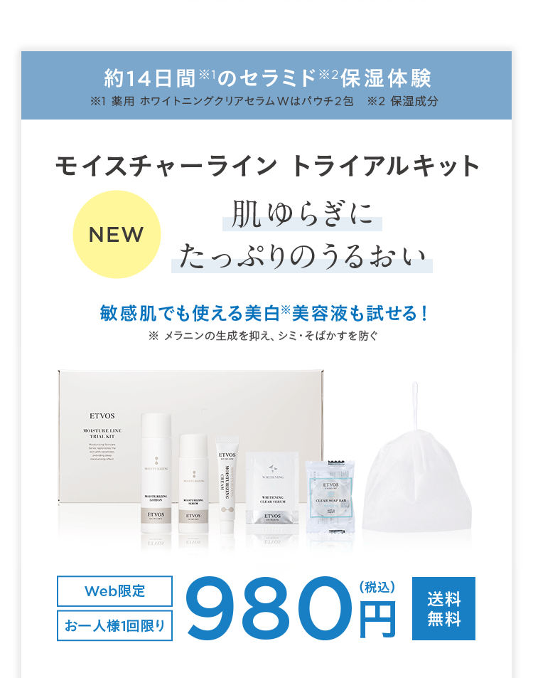約14日間※1のセラミド※2保湿体験
1 薬用 ホワイトニングクリアセラムWはパウチ2包 2 保湿成分
モイスチャーライン トライアルキット
肌ゆらぎに
NEW
たっぷりのうるおい
敏感肌でも使える美白美容液も試せる!
メラニンの生成を抑え、シミ・そばかすを防ぐ
ETVOS
MOISTURE LINE
TRIAL KIT
LOTION
ETVOS
ETVOS
ETVOS
MOISTURIZING
CREAM
WHITENING
WHITENING
CLEAR SEM
ETVOS
EL/02
ELA02
EL/02
ETVOS
CLEAR SOAP BA
Web限定
お一人様1回限り
980
(税込)
送料
無料