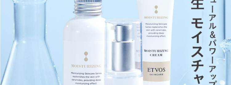 ETVOS
NEW ヒト型セラミドを全品に配合&増量 ※2!
肌が敏感に傾いたら
浸透*3保湿ケア
MOISTURIZING
MOISTURIZING
Moisturizing Skincare
Series replenishes the
skin with ceramides
providing deep
moisturizing effect
MOISTURIZING
CREAM
ETVOS
Moisturizing Skincare Series
SKINCARE
replenishes the skin with
ceramides, providing deep
moisturizing effect
MOISTURIZING
LOTION
ETVOS
SKINCARE
MOISTURIZING
Moisturizing Skincare Series
replenishes the skin with
Ceramides, providing deep
moisturizing effect
MOISTURIZING
SERUM
リニューアル&パワーアップ!
新生 モイスチャーライン
シリーズ累計販売本数
180万本
突破
ETVOS
SKINCARE
ELA02
※画像は本品です。※1 保湿 セラミドAG、AP、EOP、NG、NP
※2 モイスチャライジングセラム モイスチャライジングクリームのみ。 リニューアル前の製品と比較して
※3角層まで 4期間:2016年1月~2024年12月 国内累計売上 (セルスルー売上)
対象 : モイスチャライジングシリーズ全品合計
TOLION
