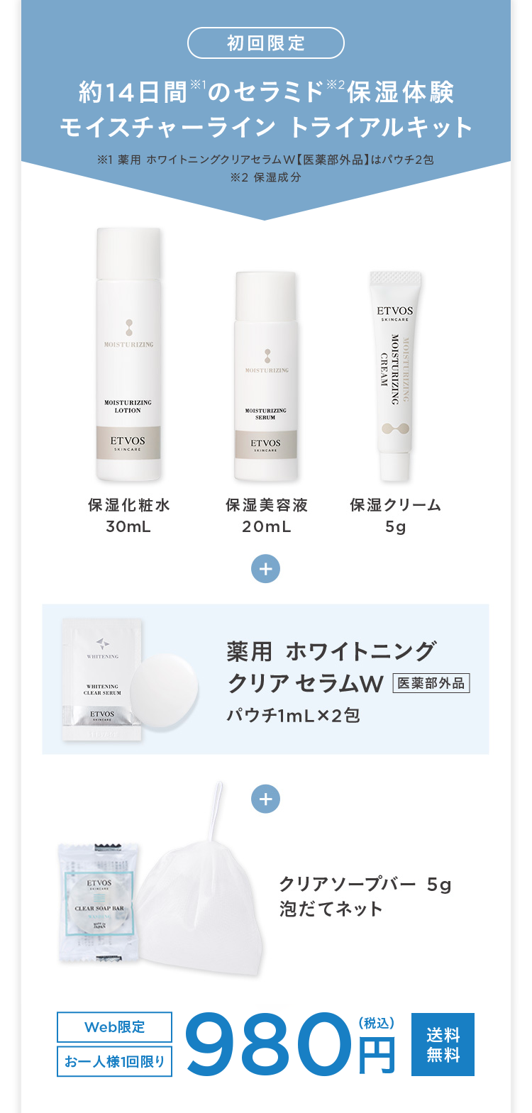 初回限定
約14日間のセラミド ※2 保湿体験
モイスチャーライントライアルキット
1 薬用ホワイトニングクリアセラムW 【医薬部外品】 はパウチ2包
※2 保湿成分
MOISTURIZING
MOISTURIZING
MOISTURIZING
LOTION
MOISTURIZING
SERUM
ETVOS
SKINCARE
ETVOS
SKINCARE
ETVOS
SKINCARE
MOISTURIZING
CREAM
保湿化粧水
30mL
保湿美容液
保湿クリーム
20mL
5g
+
WHITENING
WHITENING
CLEAR SERUM
ETVOS
薬用ホワイトニング
クリアセラムW 医薬部外品
パウチ1mL×2包
ETVOS
+
クリアソープバー 5g
CLEAR SOAP BAR
泡だてネット
Web限定
お一人様1回限り
980 円
(税込)
送料
無料