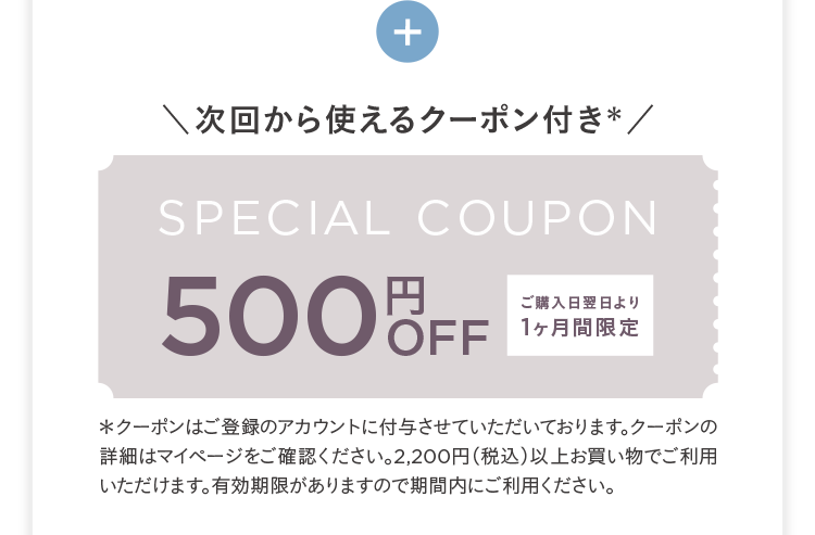 +
次回から使えるクーポン付き*/
SPECIAL COUPON
500OFF
ご購入日翌日より
1ヶ月間限定
*クーポンはご登録のアカウントに付与させていただいております。 クーポンの
詳細はマイページをご確認ください。 2,200円 (税込) 以上お買い物でご利用
いただけます。有効期限がありますので期間内にご利用ください。