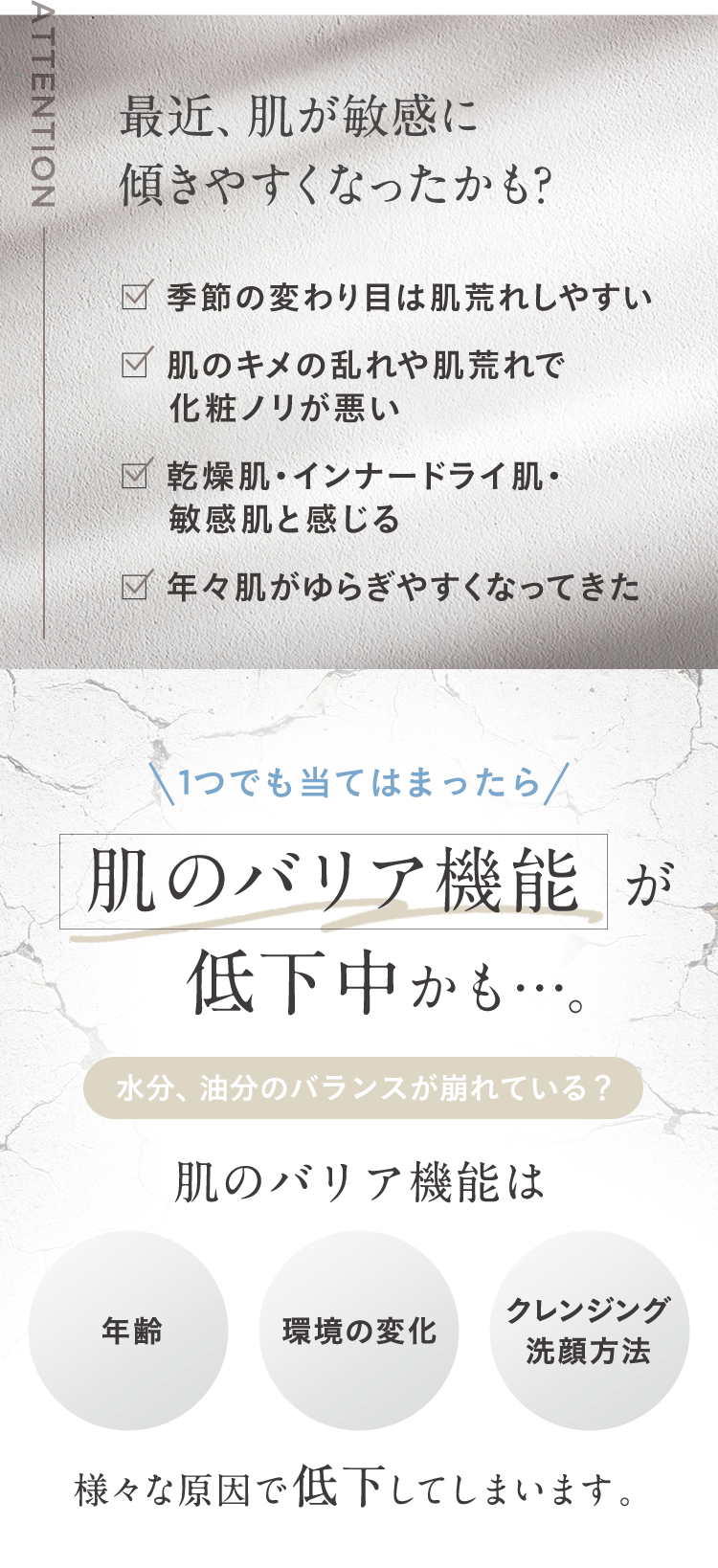 ATTENTION
最近、肌が敏感に
傾きやすくなったかも?
季節の変わり目は肌荒れしやすい
肌のキメの乱れや肌荒れで
化粧ノリが悪い
✓ 乾燥肌・インナードライ肌・
敏感肌と感じる
年々肌がゆらぎやすくなってきた
1つでも当てはまったら/
肌のバリア機能が
低下中かも･･･。
水分、油分のバランスが崩れている?
肌のバリア機能は
クレンジング
年齢
環境の変化
洗顔方法
様々な原因で低下してしまいます。