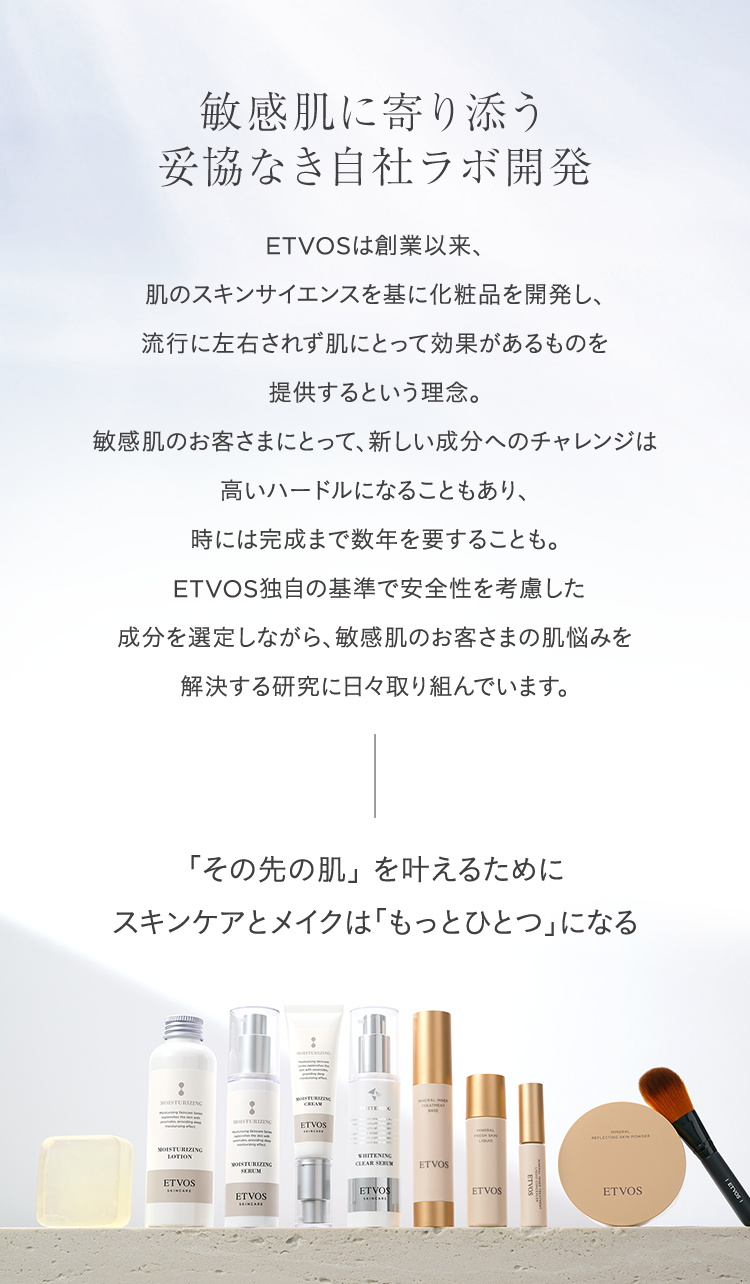敏感肌に寄り添う
妥協なき自社ラボ開発
ETVOSは創業以来、
肌のスキンサイエンスを基に化粧品を開発し、
流行に左右されず肌にとって効果があるものを
提供するという理念。
敏感肌のお客さまにとって、 新しい成分へのチャレンジは
高いハードルになることもあり、
時には完成まで数年を要することも。
ETVOS独自の基準で安全性を考慮した
成分を選定しながら、敏感肌のお客さまの肌悩みを
解決する研究に日々取り組んでいます。
「その先の肌」を叶えるために
スキンケアとメイクは「もっとひとつ」になる
MOISTURIZING
LOTION
MOISTURIZING
ETVOS
ETVOS
ETVOS
WHITENING
CLEAR SERUM
ETVOS
ETVOS
ETVOS