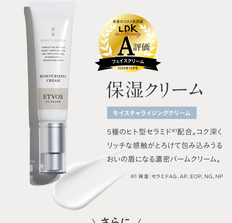 MOISTURIZING
Moisturizing Skincare
Series replenishes the
skin with ceramides,
providing deep
moisturizing effect.
本音のコスメ批評誌
LDK
the Beauty
A評価
フェイスクリーム
|2025年12月号
MOISTURIZING
CREAM
ETVOS
SKINCARE
保湿クリーム
モイスチャライジングクリーム
5種のヒト型セラミド配合。 コク深く
リッチな感触がとろけて包み込みうる
おいの盾になる濃密バームクリーム。
※1 保湿 セラミドAG、 AP、 EOP、NG、NP
さらに