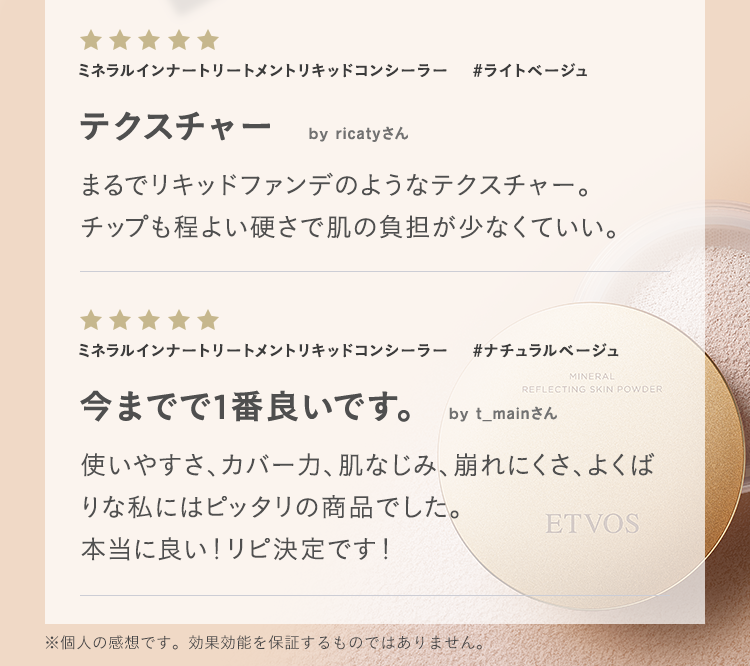 ミネラルインナートリートメントリキッドコンシーラー #ライトベージュ テクスチャー by ricatyさん まるでリキッドファンデのようなテクスチャー。チップも程よい硬さで肌の負担が少なくていい。 ミネラルインナートリートメントリキッドコンシーラー #ナチュラルベージュ 今までで1番良いです。 by t_mainさん 使いやすさ、カバー力、肌なじみ、崩れにくさ、よくばりな私にはピッタリの商品でした。本当に良い！リピ決定です！