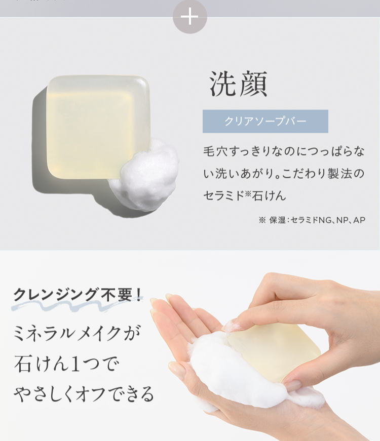 クレンジング不要!
ミネラルメイクが
石けん1つで
やさしくオフできる
+
洗顏
クリアソープバー
毛穴すっきりなのにつっぱらな
い洗いあがり。 こだわり製法の
セラミド石けん
※保湿セラミドNG、NP、 AP