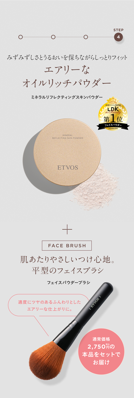 ○
STEP
4
みずみずしさとうるおいを保ちながらしっとりフィット
エアリーな
オイルリッチパウダー
ミネラルリフレクティングスキンパウダー
本音のコスメ
LDK
第 1 位
MINERAL
REFLECTING SKIN POWDER
ETVOS
FACE BRUSH
肌あたりやさしいつけ心地。
平型のフェイスブラシ
フェイスパウダーブラシ
適度にツヤのあるふんわりとした
エアリーな仕上がりに。
| ETVOS
通常価格
2,750円の
本品をセットで
お届け
フェイスパウダ
20242