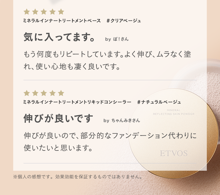 ミネラルインナートリートメントベース #クリアベージュ 気に入ってます。 by ぽ！さん もう何度もリピートしています。よく伸び、ムラなく塗れ、使い心地も凄く良いです。 ミネラルインナートリートメントリキッドコンシーラー #ナチュラルベージュ 伸びが良いです by ちゃんみきさん 伸びが良いので、部分的なファンデーション代わりに使いたいと思います。 