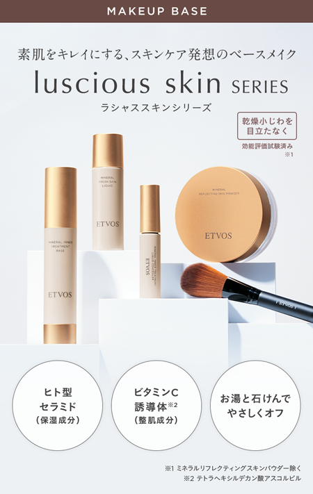 MAKEUP BASE
素肌をキレイにする、 スキンケア発想のベースメイク
luscious skin SERIES
ラシャススキンシリーズ
乾燥小じわを
目立たなく
効能評価試験済み
※1
L
TREATMENT
ASE
ETVOS
LIQUID
ETVOS
ETVOS
MINERAL
REFLECTING POWDER
ETVOS
TENOST
ヒト型
ビタミンC
お湯と石けんで
セラミド
誘導体2
やさしくオフ
(保湿成分)
(整肌成分)
※1 ミネラルリフレクティングスキンパウダー除く
※2 テトラヘキシルデカン酸アスコルビル