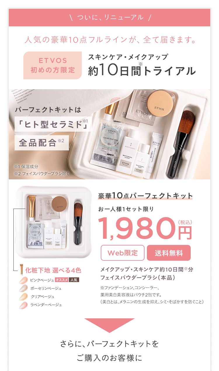 --
\ ついに、 リニューアル /
人気の豪華10点フルラインが、 全て届きます。
founder's own conce
Premium Cosmetic for
utive Skin
ETVOS
スキンケア・メイクアップ
初めの方限定 約10日間トライアル
パーフェクトキットは
「ヒト型セラミド」
全品配合
ETVOS
ETVOS
ETVOS
CD
※1 保湿成分
※2 フェイスパウダーブラシ除く
CLEAS
ETVOS
ETVOS
ETVOS
豪華10点パーフェクトキット
お一人様1セット限り
ETVOS
1,980 円
Web限定
送料無料
-】化粧下地 選べる4色
メイクアップ スキンケア約10日間分
フェイスパウダーブラシ (本品)
ピンクベージュ オススメ人気
ポーセリンベージュ
※ファンデーション、コンシーラー、
薬用美白美容液はパウチ2包です。
クリアベージュ
(美白とは、メラニンの生成を抑え、シミ・そばかすを防ぐこと)
ラベンダーベージュ
さらに、パーフェクトキットを
ご購入のお客様に