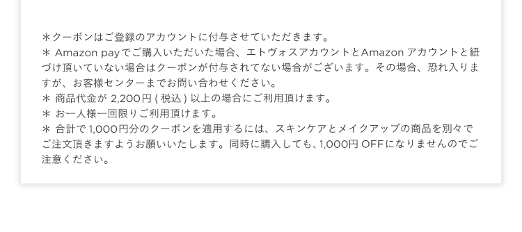*クーポンはご登録のアカウントに付与させていただきます。
* Amazon payでご購入いただいた場合、 エトヴォスアカウントとAmazon アカウントと紐
づけ頂いていない場合はクーポンが付与されてない場合がございます。 その場合、恐れ入りま
すが、 お客様センターまでお問い合わせください。
* 商品代金が2,200円 (税込) 以上の場合にご利用頂けます。
* お一人様一回限りご利用頂けます。
* 合計で1,000円分のクーポンを適用するには、 スキンケアとメイクアップの商品を別々で
ご注文頂きますようお願いいたします。 同時に購入しても、1,000円OFFになりませんのでご
注意ください。
