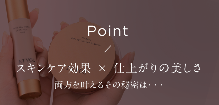 MINERAL INNER
TREATMENT
BASE
ETVOS
Point
MINERAL
REFLECTING SKIN POWDER
スキンケア効果 × 仕上がりの美しさ
両方を叶えるその秘密は･･