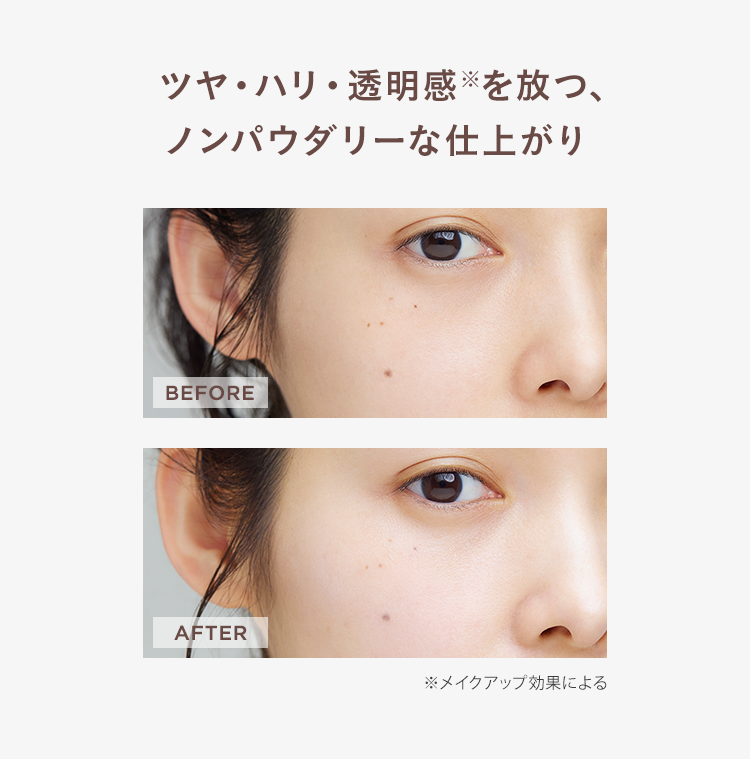 ツヤ・ハリ・透明感を放つ、
ノンパウダリーな仕上がり
BEFORE
AFTER
※メイクアップ効果による